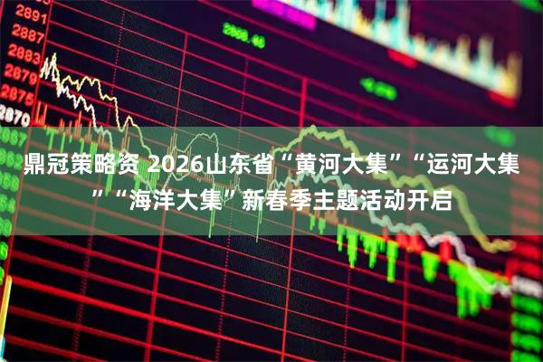 鼎冠策略资 2026山东省“黄河大集”“运河大集”“海洋大集”新春季主题活动开启