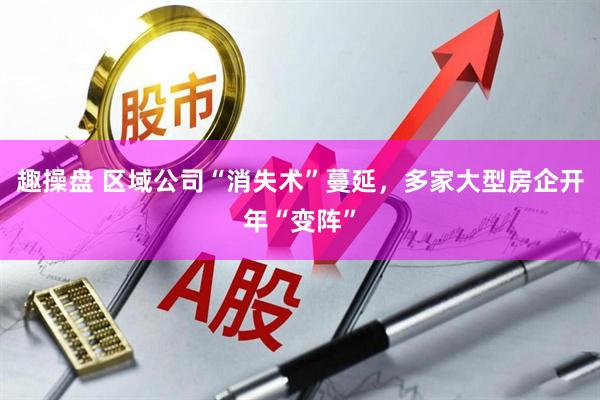 趣操盘 区域公司“消失术”蔓延，多家大型房企开年“变阵”